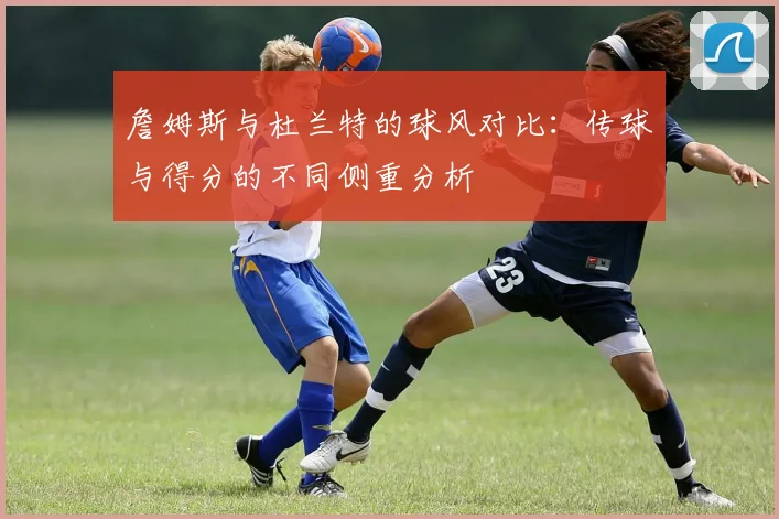 詹姆斯与杜兰特的球风对比：传球与得分的不同侧重分析