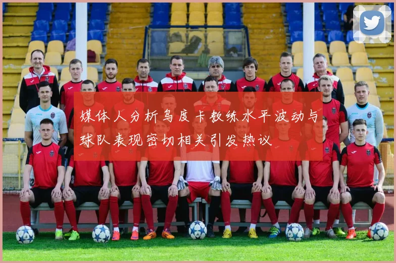 媒体人分析乌度卡教练水平波动与球队表现密切相关引发热议