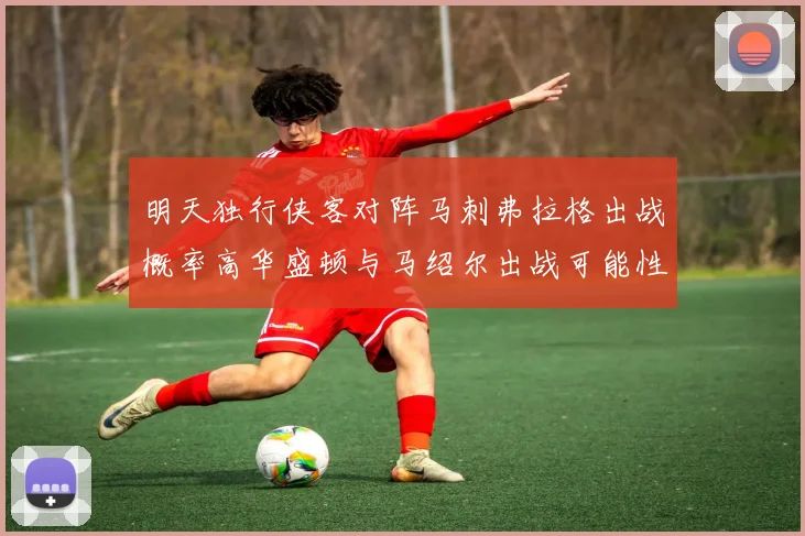 明天独行侠客对阵马刺弗拉格出战概率高华盛顿与马绍尔出战可能性小