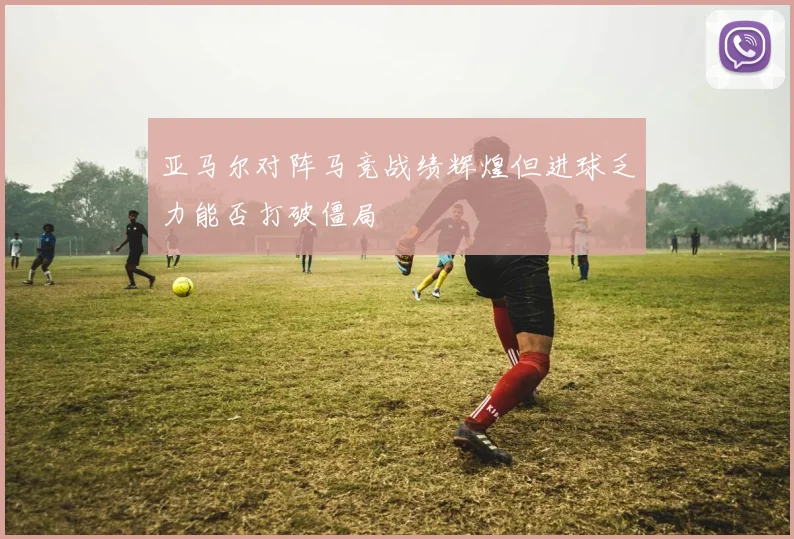 亚马尔对阵马竞战绩辉煌但进球乏力能否打破僵局