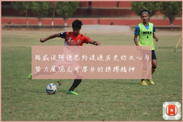 路威谈阿德巴约追逐历史的决心与努力展现无可厚非的拼搏精神