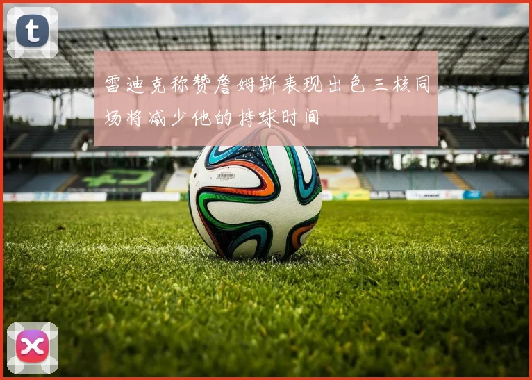 雷迪克称赞詹姆斯表现出色三核同场将减少他的持球时间