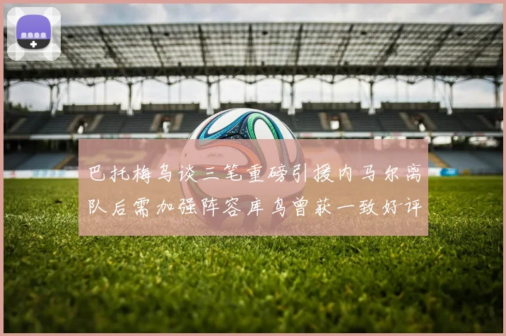 巴托梅乌谈三笔重磅引援内马尔离队后需加强阵容库鸟曾获一致好评