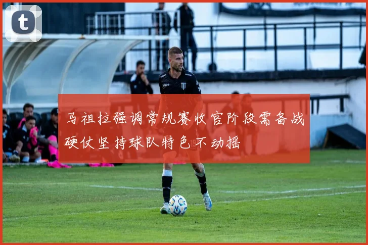 马祖拉强调常规赛收官阶段需备战硬仗坚持球队特色不动摇