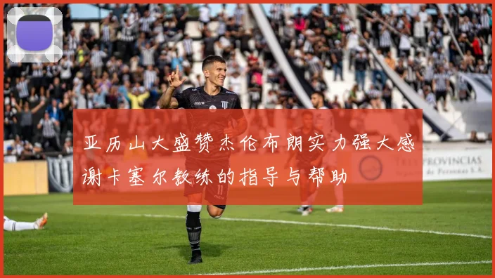 亚历山大盛赞杰伦布朗实力强大感谢卡塞尔教练的指导与帮助