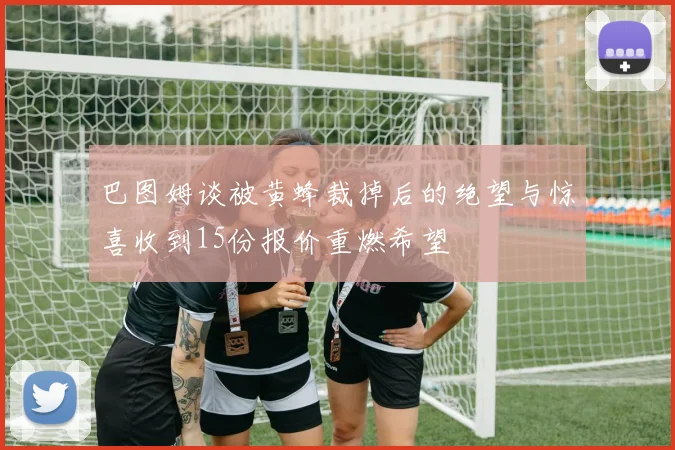 巴图姆谈被黄蜂裁掉后的绝望与惊喜收到15份报价重燃希望