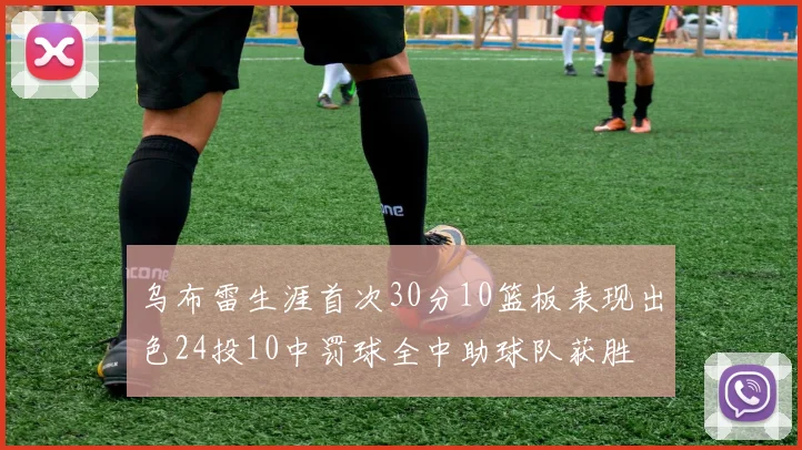 乌布雷生涯首次30分10篮板表现出色24投10中罚球全中助球队获胜
