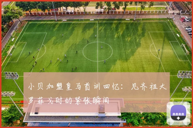 小贝加盟皇马首训回忆：见齐祖大罗菲戈时的紧张瞬间
