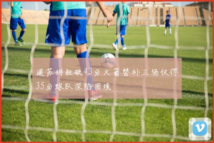 道苏姆狂砍43分火箭替补三场仅得35分球队深陷困境